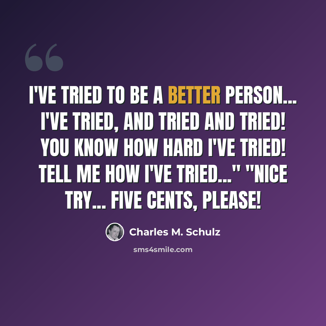 “I've tried to be a better person... I've tried, and tried and tried! You know how hard I've tried! Tell me how I've tried..." "Nice try... Five cents, please!” quote by Charles M. Schulz