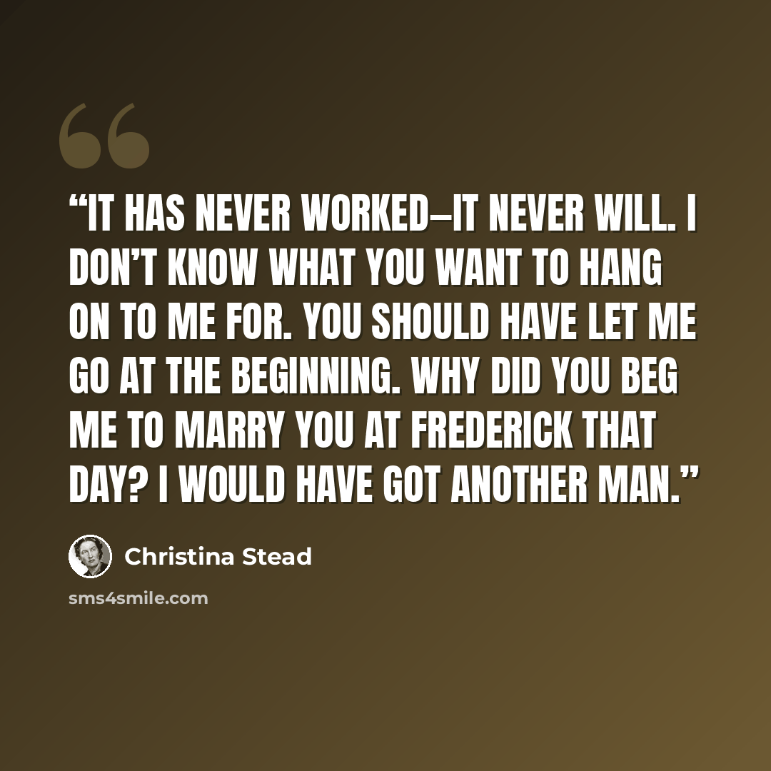 “It has never worked—it never will. I don’t know what you want to hang on to me for. You should have let me go at the beginning. Why did you beg me to marry you at Frederick that day? I would have got another man.” quote by Christina Stead