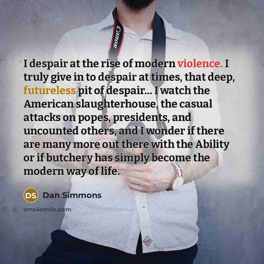 “I despair at the rise of modern violence. I truly give in to despair at times, that deep, futureless pit of despair… I watch the American slaughterhouse, the casual attacks on popes, presidents, and uncounted others, and I wonder if there are many more out there with the Ability or if butchery has…” quote by Dan Simmons