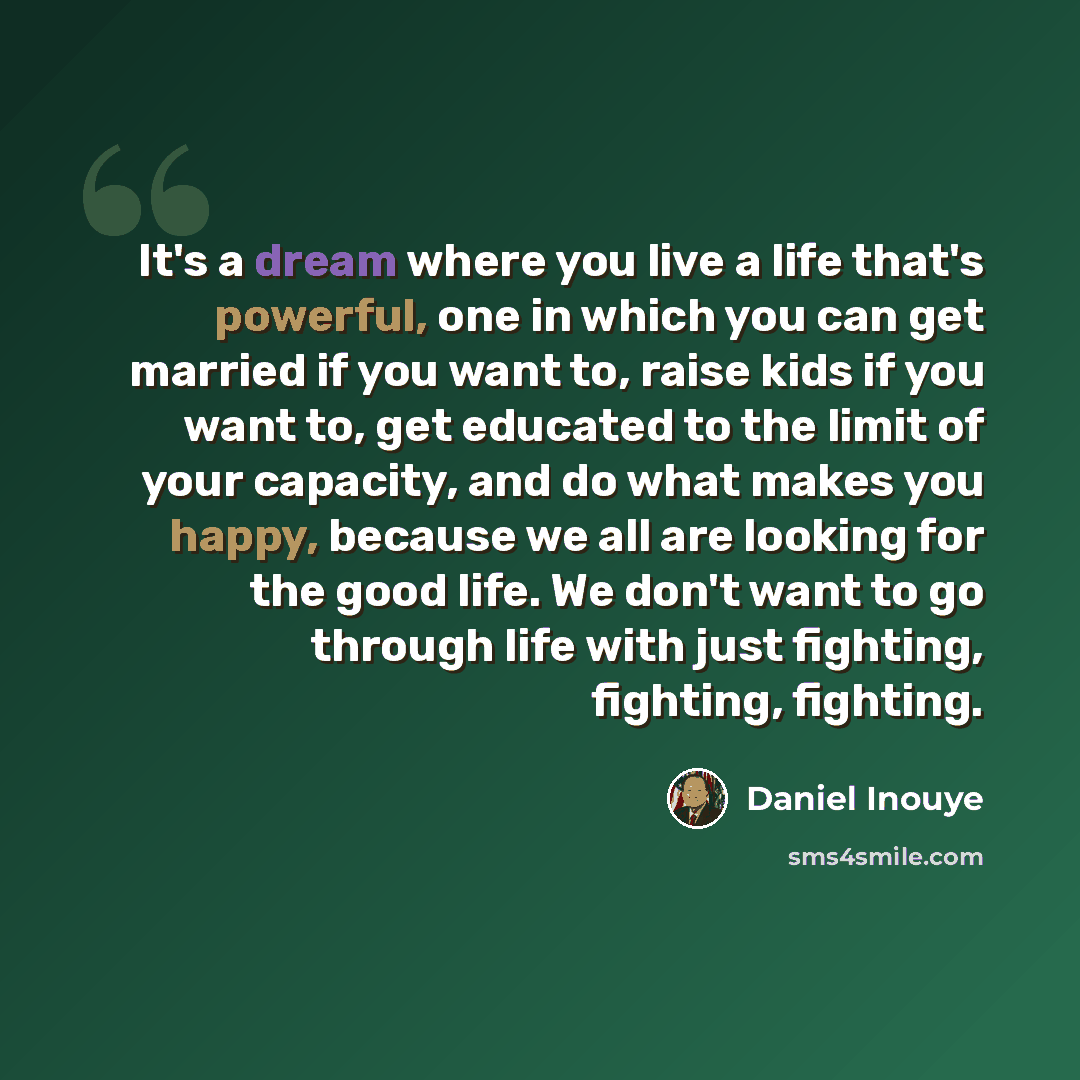 “It's a dream where you live a life that's powerful, one in which you can get married if you want to, raise kids if you want to, get educated to the limit of your capacity, and do what makes you happy, because we all are looking for the good life. We don't want to go through life with just…” quote by Daniel Inouye