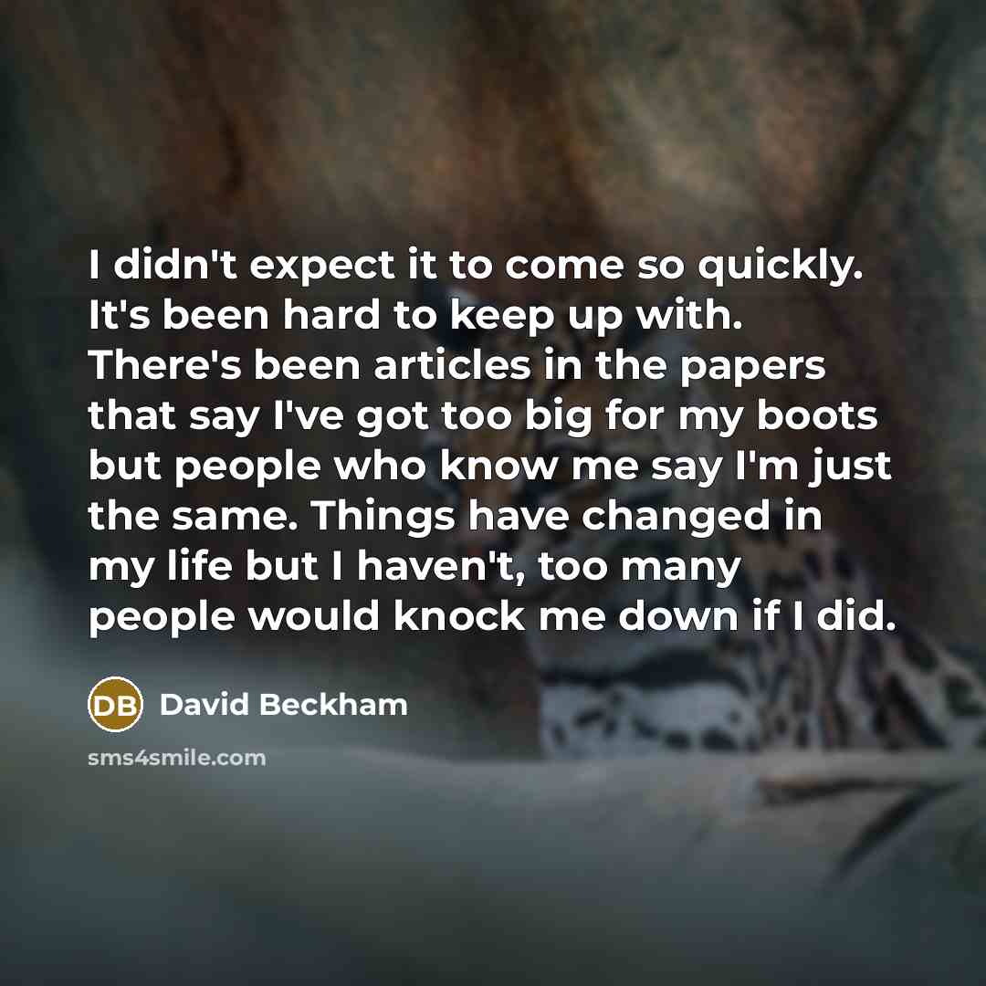 “I didn't expect it to come so quickly. It's been hard to keep up with. There's been articles in the papers that say I've got too big for my boots but people who know me say I'm just the same. Things have changed in my life but I haven't, too many people would knock me down if I did.” quote by David Beckham