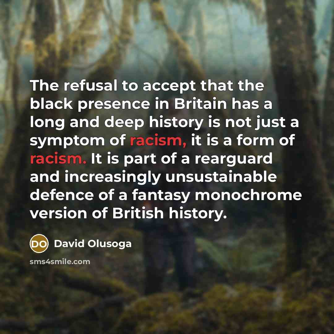 “The refusal to accept that the black presence in Britain has a long and deep history is not just a symptom of racism, it is a form of racism. It is part of a rearguard and increasingly unsustainable defence of a fantasy monochrome version of British history.” quote by David Olusoga