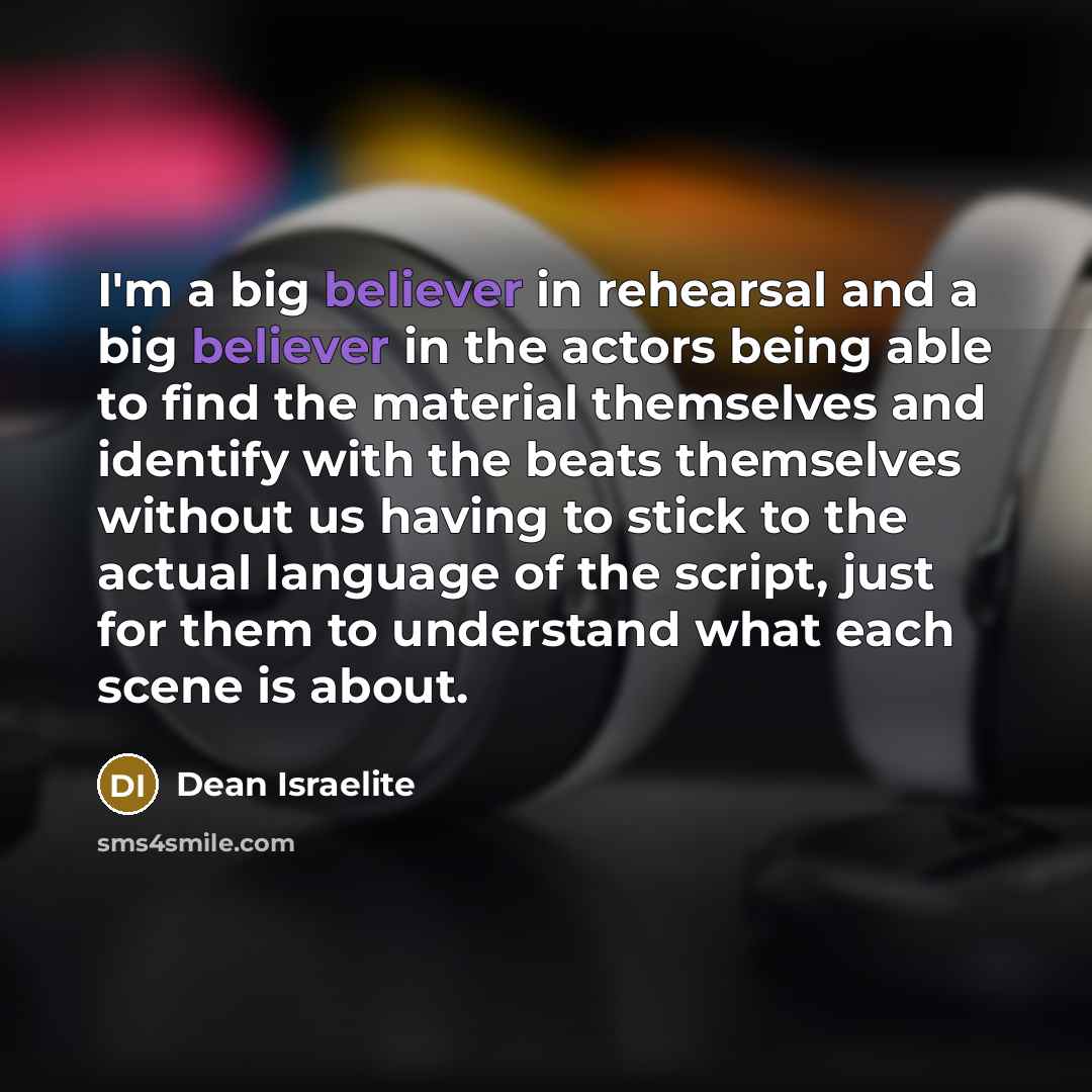 “I'm a big believer in rehearsal and a big believer in the actors being able to find the material themselves and identify with the beats themselves without us having to stick to the actual language of the script, just for them to understand what each scene is about.” quote by Dean Israelite