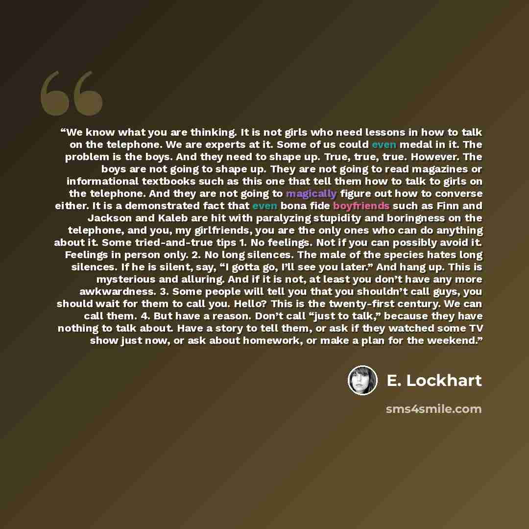 “We know what you are thinking. It is not girls who need lessons in how to talk on the telephone. We are experts at it. Some of us could even medal in it. The problem is the boys. And they need to shape up. True, true, true. However. The boys are not going to shape up. They are not going to read…” quote by E. Lockhart