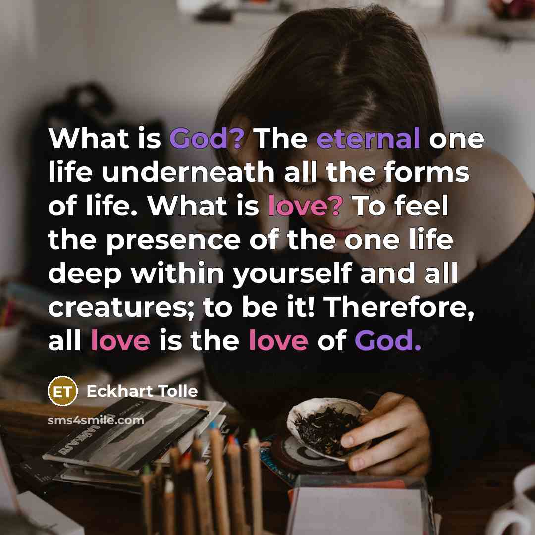“What is God? The eternal one life underneath all the forms of life. What is love? To feel the presence of the one life deep within yourself and all creatures; to be it! Therefore, all love is the love of God.” quote by Eckhart Tolle
