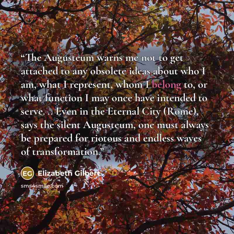 “The Augusteum warns me not to get attached to any obsolete ideas about who I am, what I represent, whom I belong to, or what function I may once have intended to serve. .. Even in the Eternal City (Rome), says the silent Augusteum, one must always be prepared for riotous and endless waves of…” quote by Elizabeth Gilbert