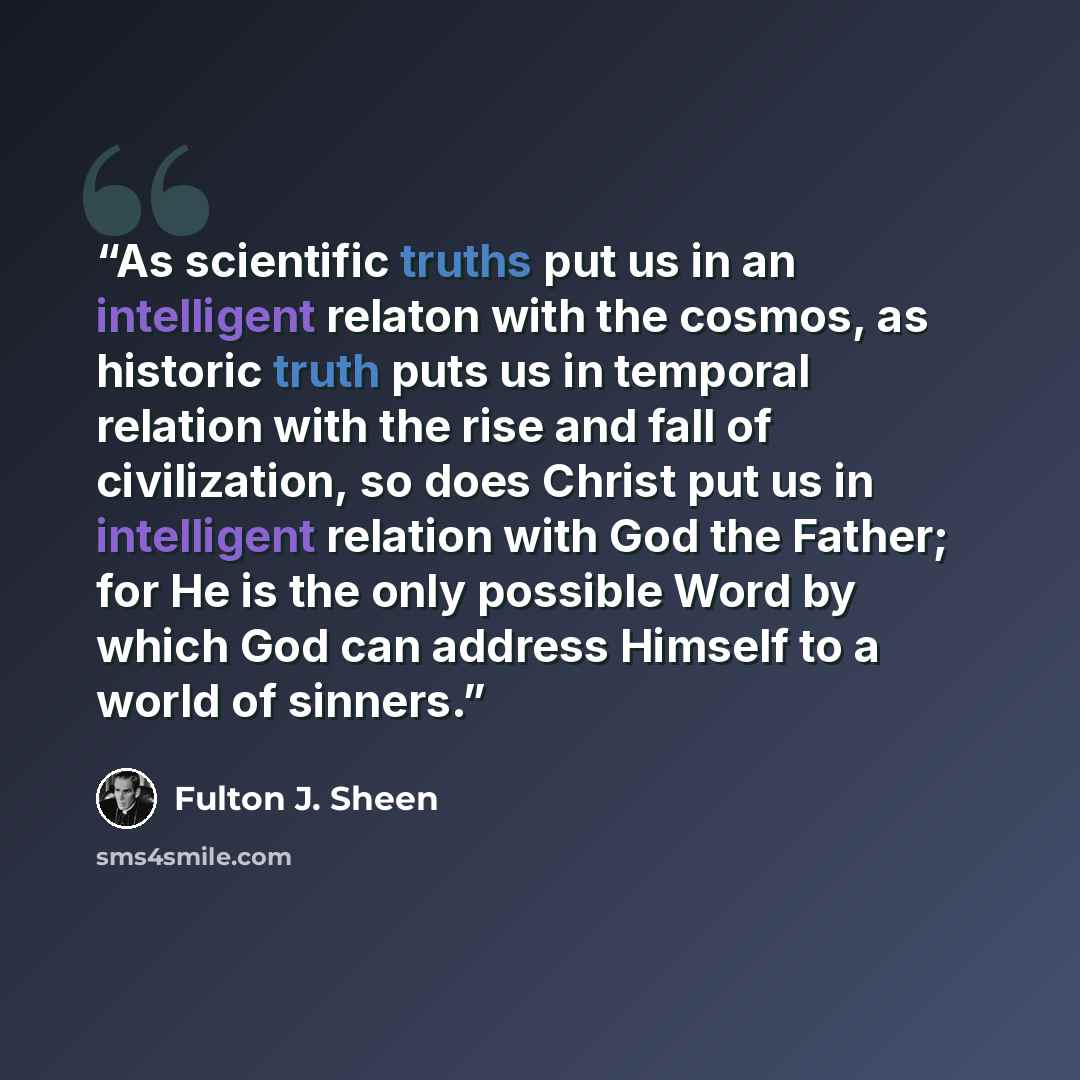 “As scientific truths put us in an intelligent relaton with the cosmos, as historic truth puts us in temporal relation with the rise and fall of civilization, so does Christ put us in intelligent relation with God the Father; for He is the only possible Word by which God can address Himself to a…” quote by Fulton J. Sheen