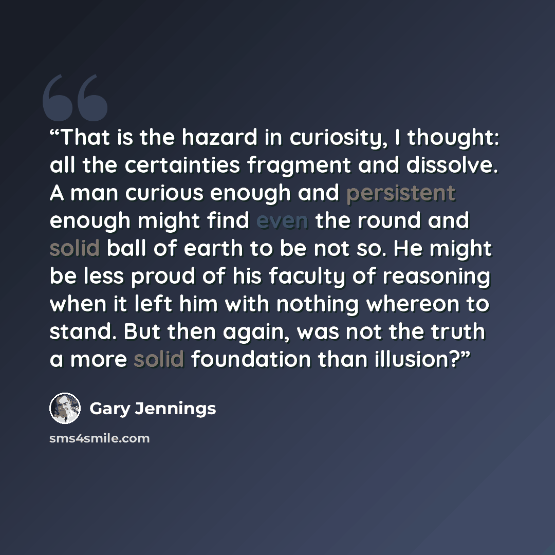 “That is the hazard in curiosity, I thought: all the certainties fragment and dissolve. A man curious enough and persistent enough might find even the round and solid ball of earth to be not so. He might be less proud of his faculty of reasoning when it left him with nothing whereon to stand. But…” quote by Gary Jennings