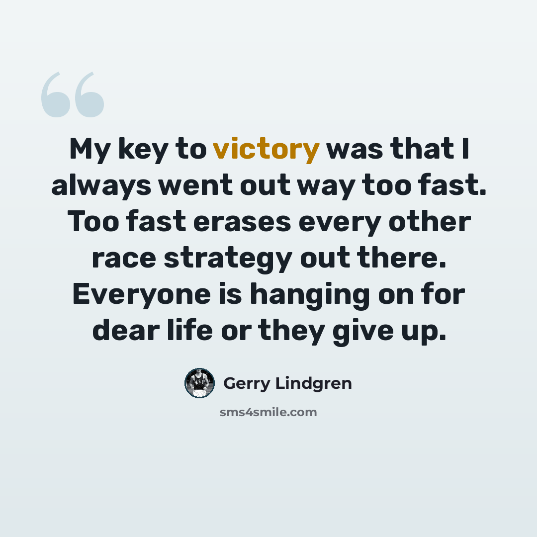 “My key to victory was that I always went out way too fast. Too fast erases every other race strategy out there. Everyone is hanging on for dear life or they give up.” quote by Gerry Lindgren