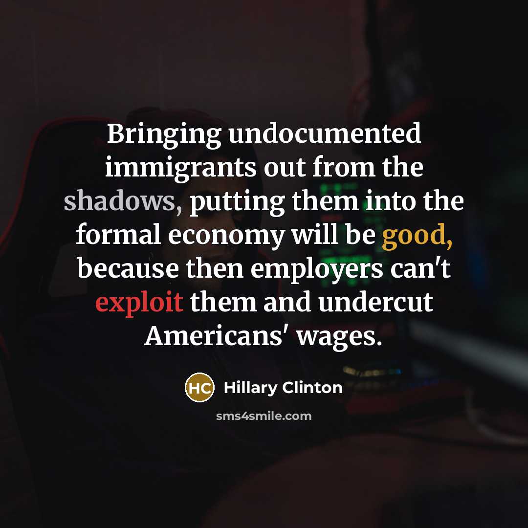 “Bringing undocumented immigrants out from the shadows, putting them into the formal economy will be good, because then employers can't exploit them and undercut Americans' wages.” quote by Hillary Clinton