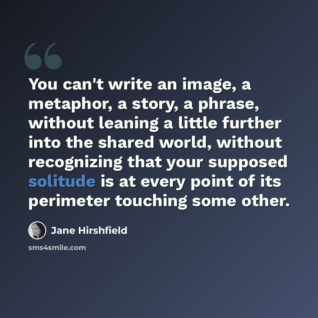 “You can't write an image, a metaphor, a story, a phrase, without leaning a little further into the shared world, without recognizing that your supposed solitude is at every point of its perimeter touching some other.” quote by Jane Hirshfield