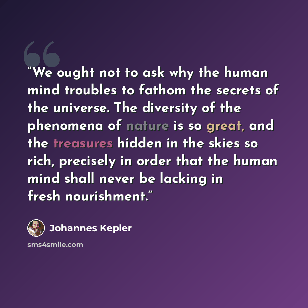 “We ought not to ask why the human mind troubles to fathom the secrets of the universe. The diversity of the phenomena of nature is so great, and the treasures hidden in the skies so rich, precisely in order that the human mind shall never be lacking in fresh nourishment.” quote by Johannes Kepler