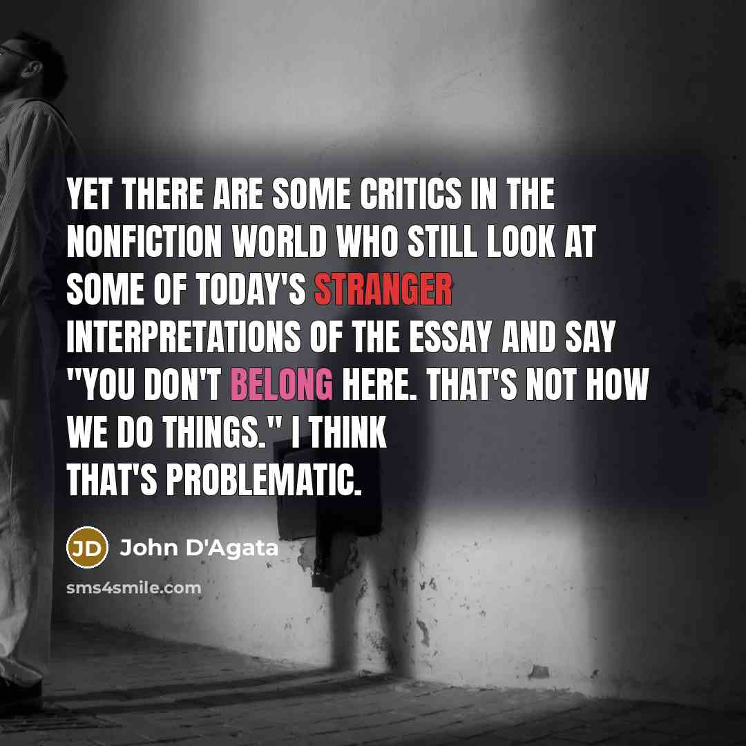 “Yet there are some critics in the nonfiction world who still look at some of today's stranger interpretations of the essay and say "You don't belong here. That's not how we do things." I think that's problematic.” quote by John D'Agata
