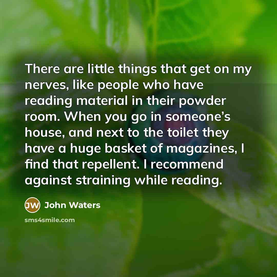 “There are little things that get on my nerves, like people who have reading material in their powder room. When you go in someone’s house, and next to the toilet they have a huge basket of magazines, I find that repellent. I recommend against straining while reading.” quote by John Waters