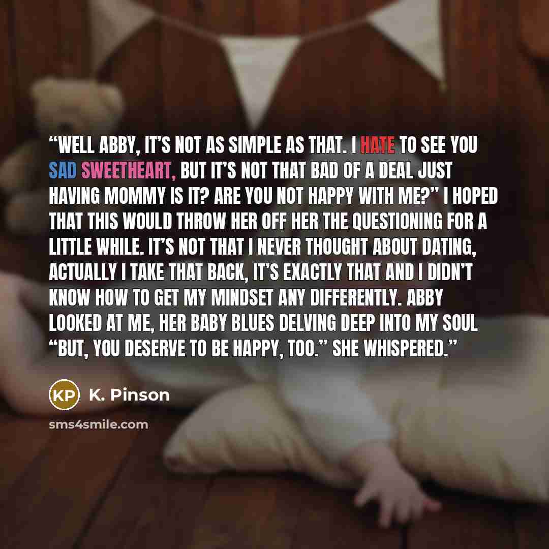 “Well Abby, it’s not as simple as that. I hate to see you sad sweetheart, but it’s not that bad of a deal just having mommy is it? Are you not happy with me?” I hoped that this would throw her off her the questioning for a little while. It’s not that I never thought about dating, actually I take…” quote by K. Pinson
