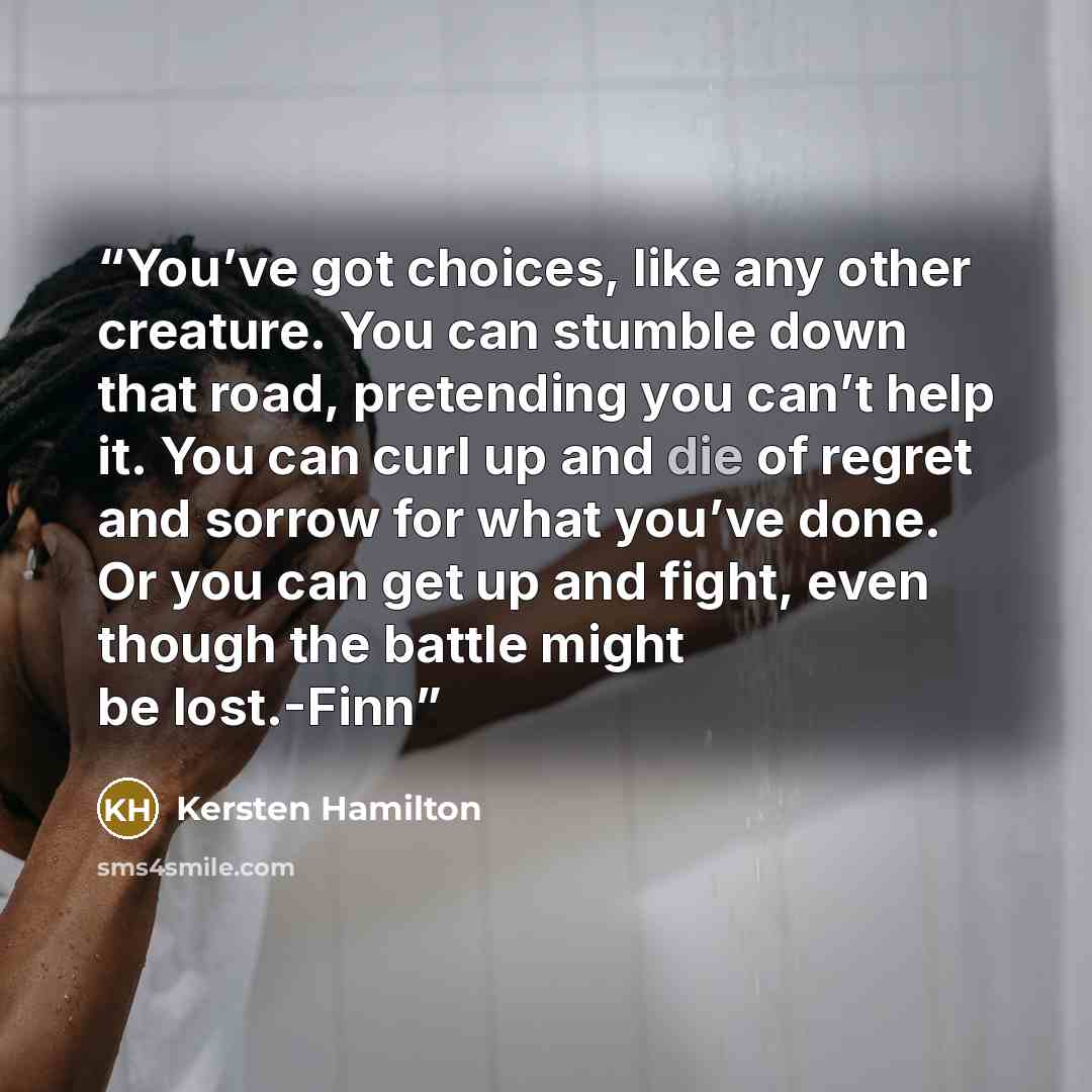 “You’ve got choices, like any other creature. You can stumble down that road, pretending you can’t help it. You can curl up and die of regret and sorrow for what you’ve done. Or you can get up and fight, even though the battle might be lost.-Finn” quote by Kersten Hamilton