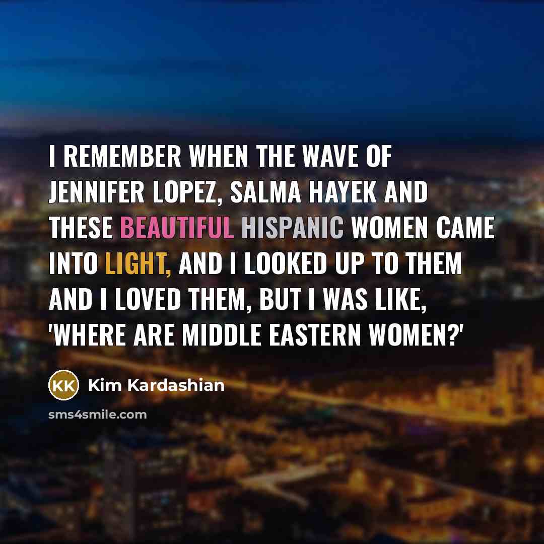 “I remember when the wave of Jennifer Lopez, Salma Hayek and these beautiful Hispanic women came into light, and I looked up to them and I loved them, but I was like, 'Where are Middle Eastern women?'” quote by Kim Kardashian