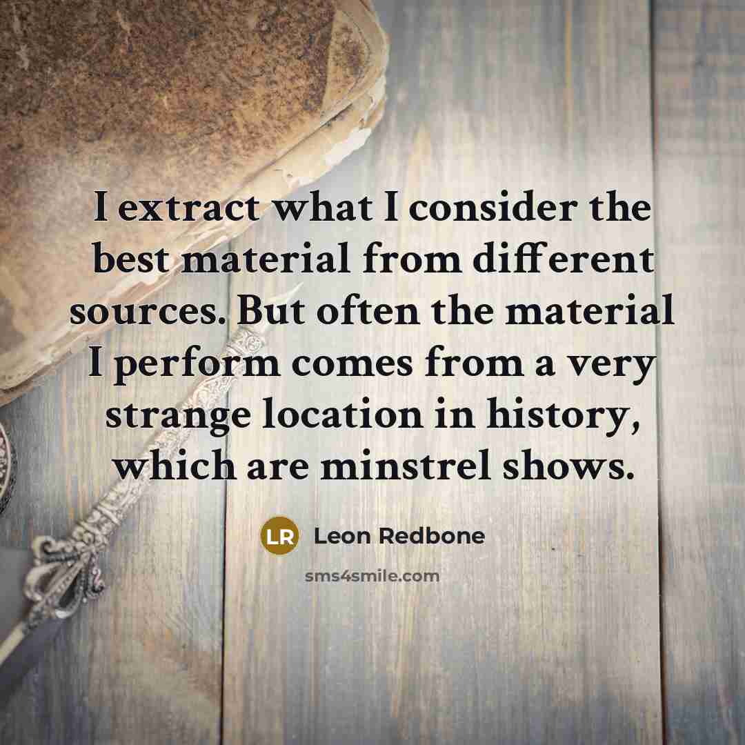 “I extract what I consider the best material from different sources. But often the material I perform comes from a very strange location in history, which are minstrel shows.” quote by Leon Redbone