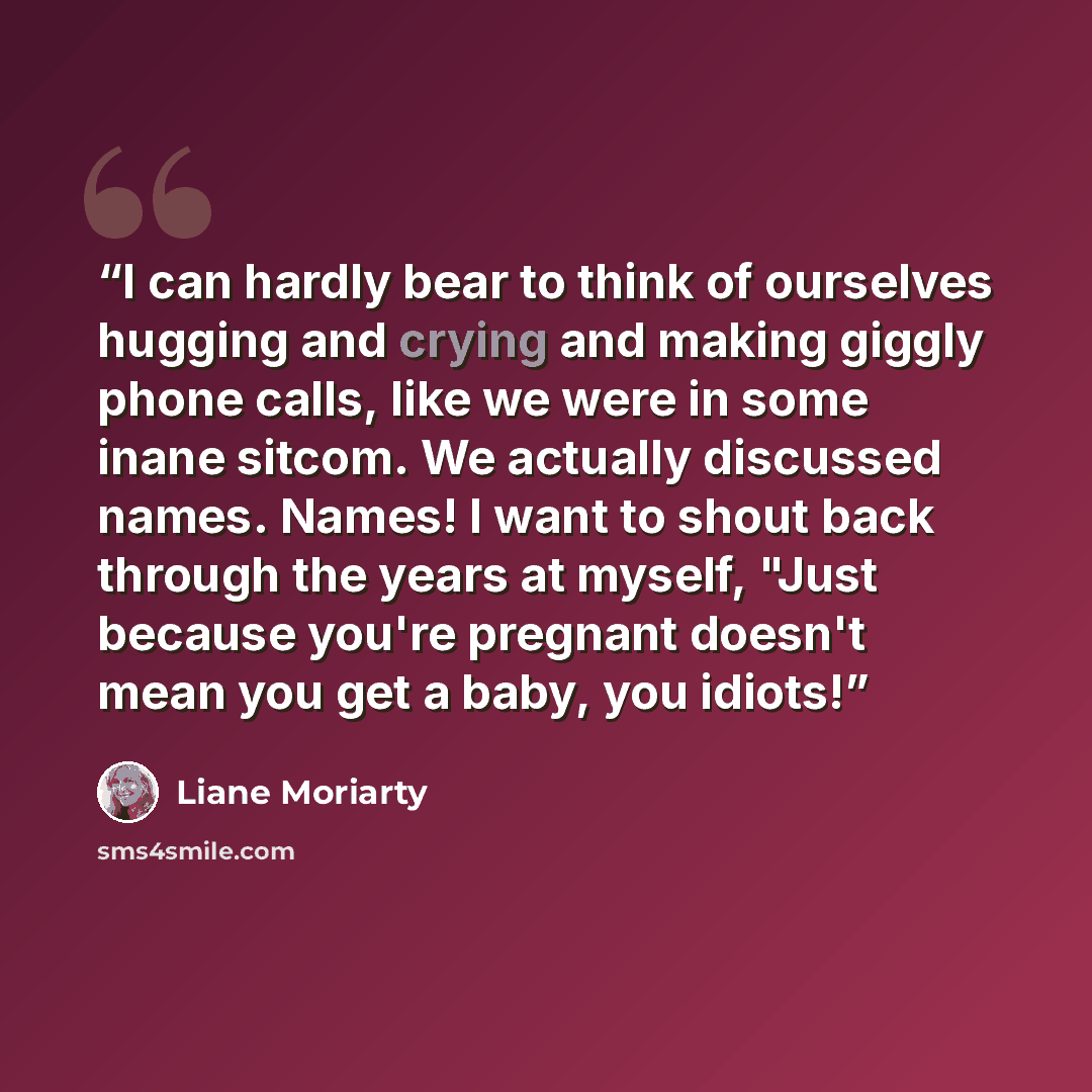 “I can hardly bear to think of ourselves hugging and crying and making giggly phone calls, like we were in some inane sitcom. We actually discussed names. Names! I want to shout back through the years at myself, "Just because you're pregnant doesn't mean you get a baby, you idiots!” quote by Liane Moriarty