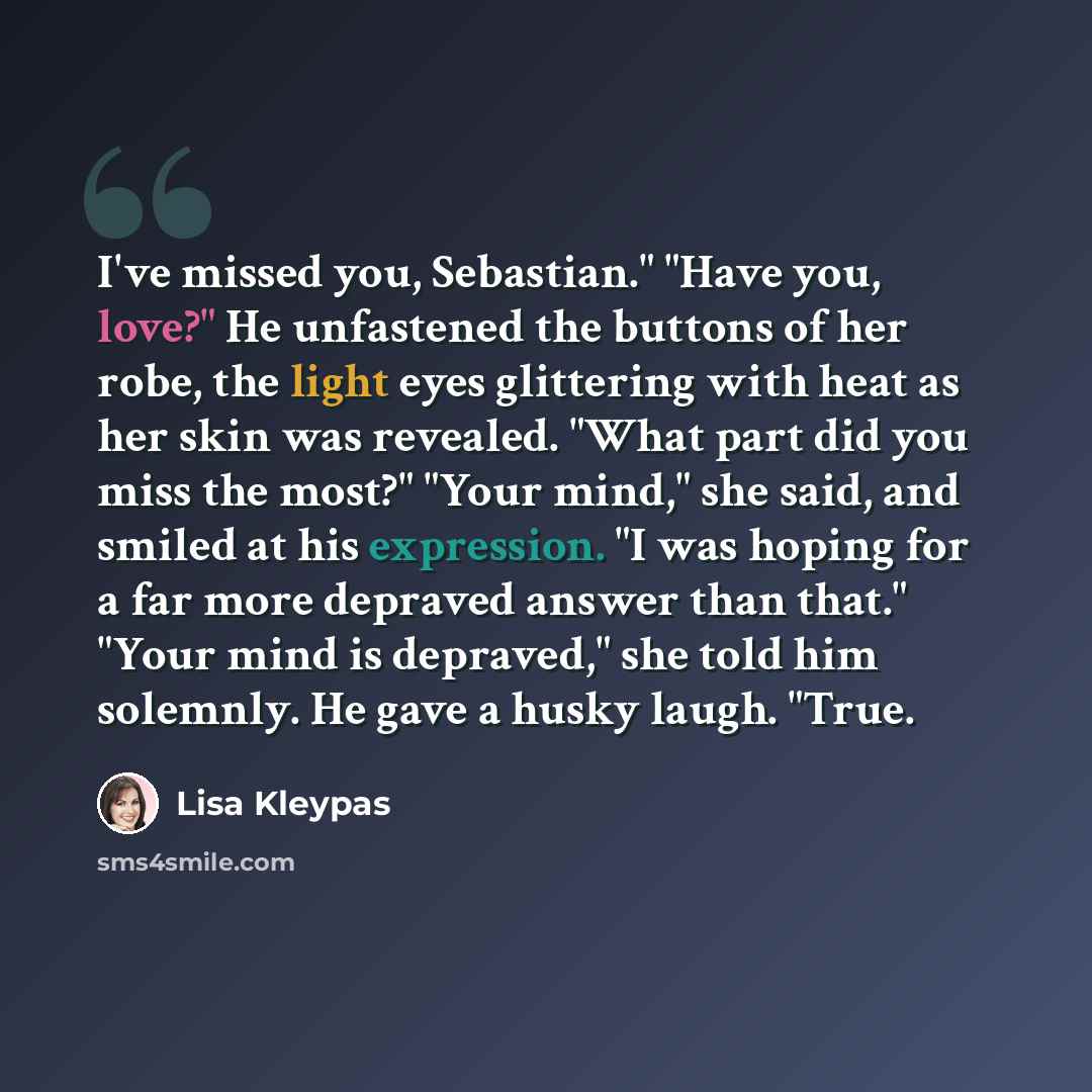“I've missed you, Sebastian." "Have you, love?" He unfastened the buttons of her robe, the light eyes glittering with heat as her skin was revealed. "What part did you miss the most?" "Your mind," she said, and smiled at his expression. "I was hoping for a far more depraved answer than that." "Your…” quote by Lisa Kleypas