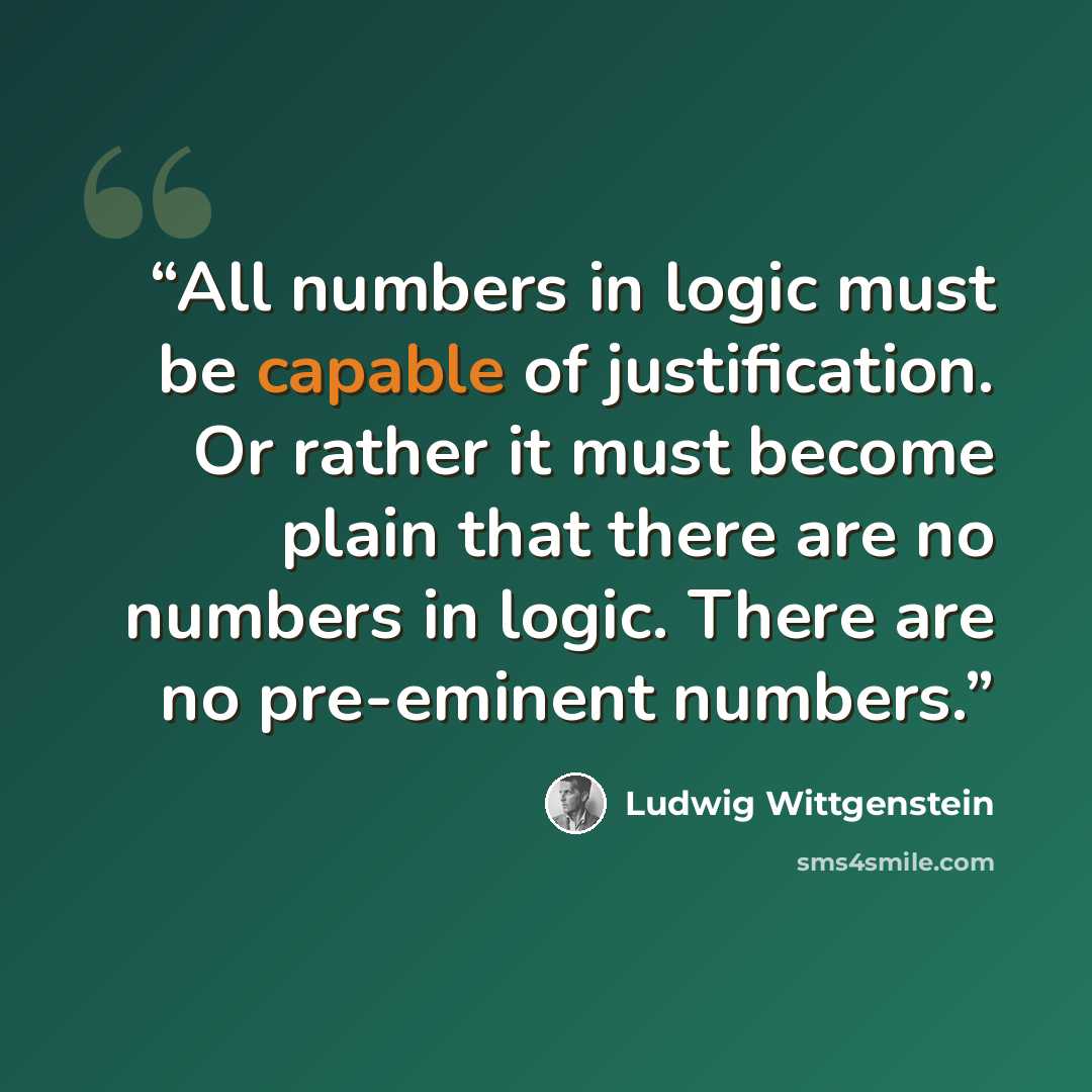 “All numbers in logic must be capable of justification. Or rather it must become plain that there are no numbers in logic. There are no pre-eminent numbers.” quote by Ludwig Wittgenstein