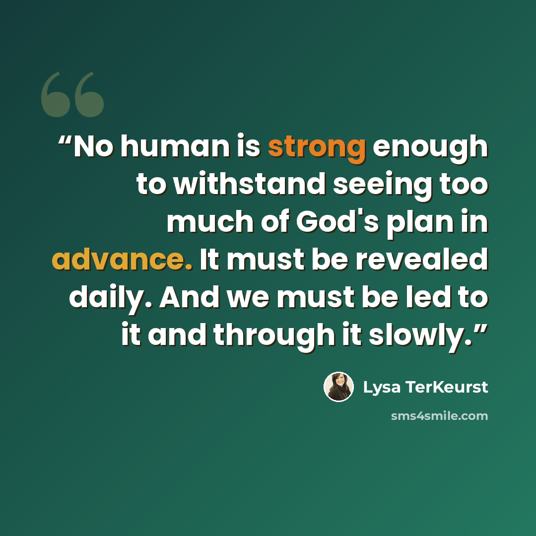 “No human is strong enough to withstand seeing too much of God's plan in advance. It must be revealed daily. And we must be led to it and through it slowly.” quote by Lysa TerKeurst