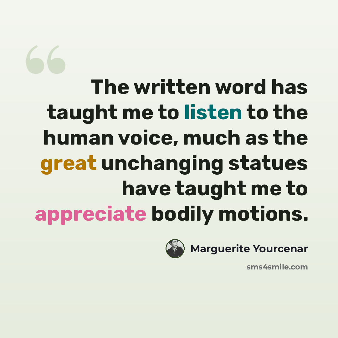 “The written word has taught me to listen to the human voice, much as the great unchanging statues have taught me to appreciate bodily motions.” quote by Marguerite Yourcenar