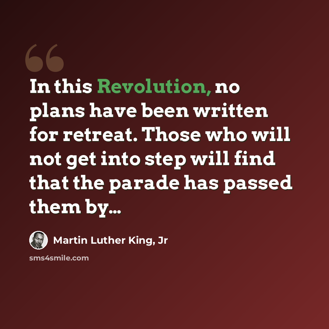 “In this Revolution, no plans have been written for retreat. Those who will not get into step will find that the parade has passed them by…” quote by Martin Luther King, Jr
