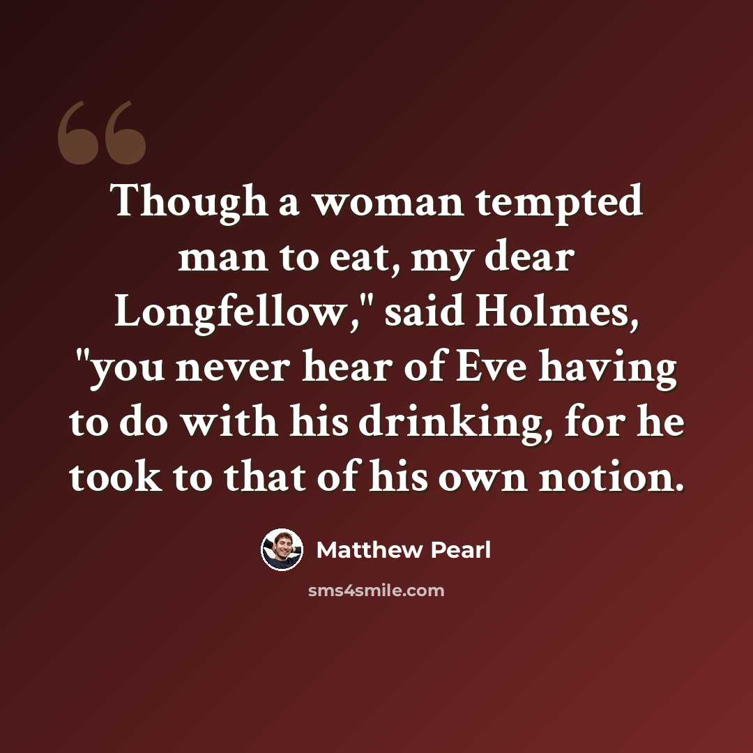 “Though a woman tempted man to eat, my dear Longfellow," said Holmes, "you never hear of Eve having to do with his drinking, for he took to that of his own notion.” quote by Matthew Pearl