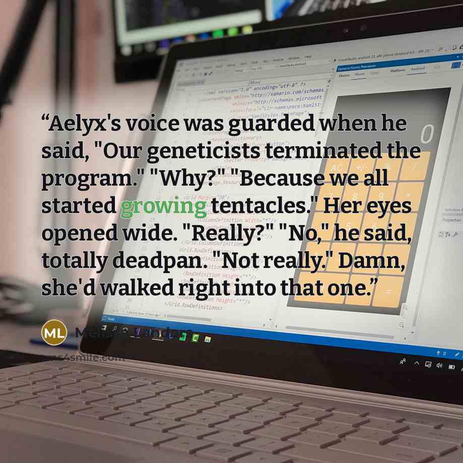 “Aelyx's voice was guarded when he said, "Our geneticists terminated the program." "Why?" "Because we all started growing tentacles." Her eyes opened wide. "Really?" "No," he said, totally deadpan. "Not really." Damn, she'd walked right into that one.” quote by Melissa Landers