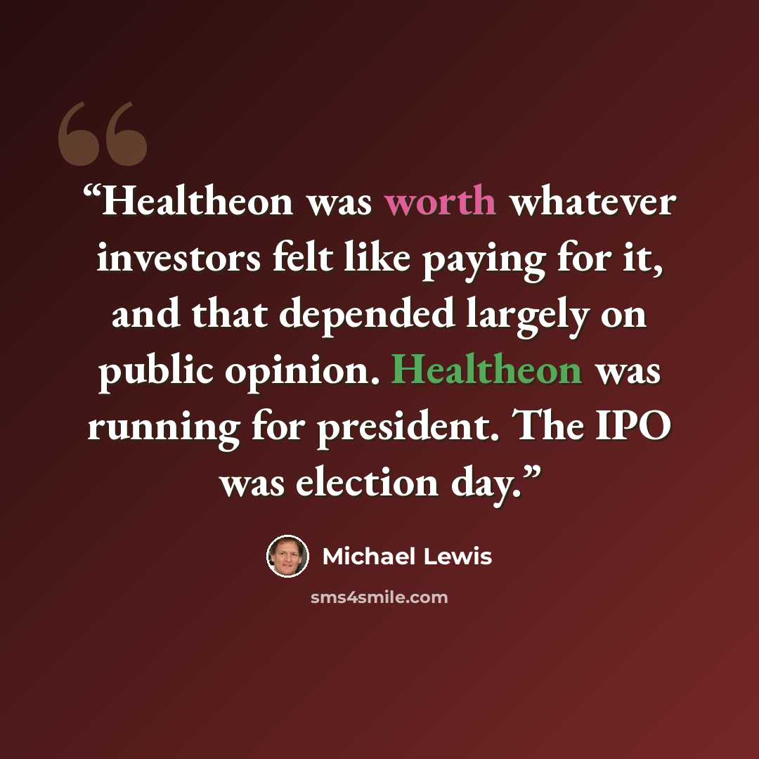 “Healtheon was worth whatever investors felt like paying for it, and that depended largely on public opinion. Healtheon was running for president. The IPO was election day.” quote by Michael Lewis