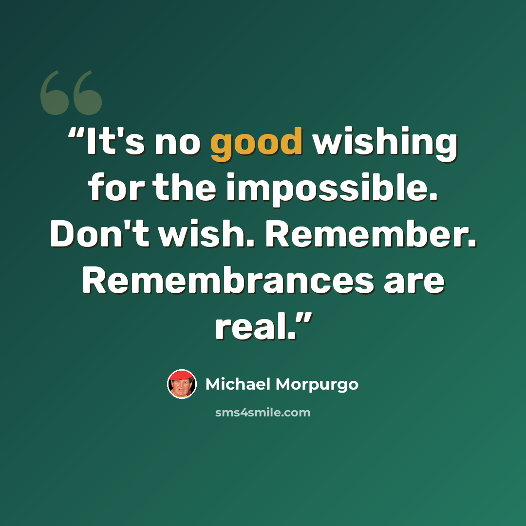 “It's no good wishing for the impossible. Don't wish. Remember. Remembrances are real.” quote by Michael Morpurgo