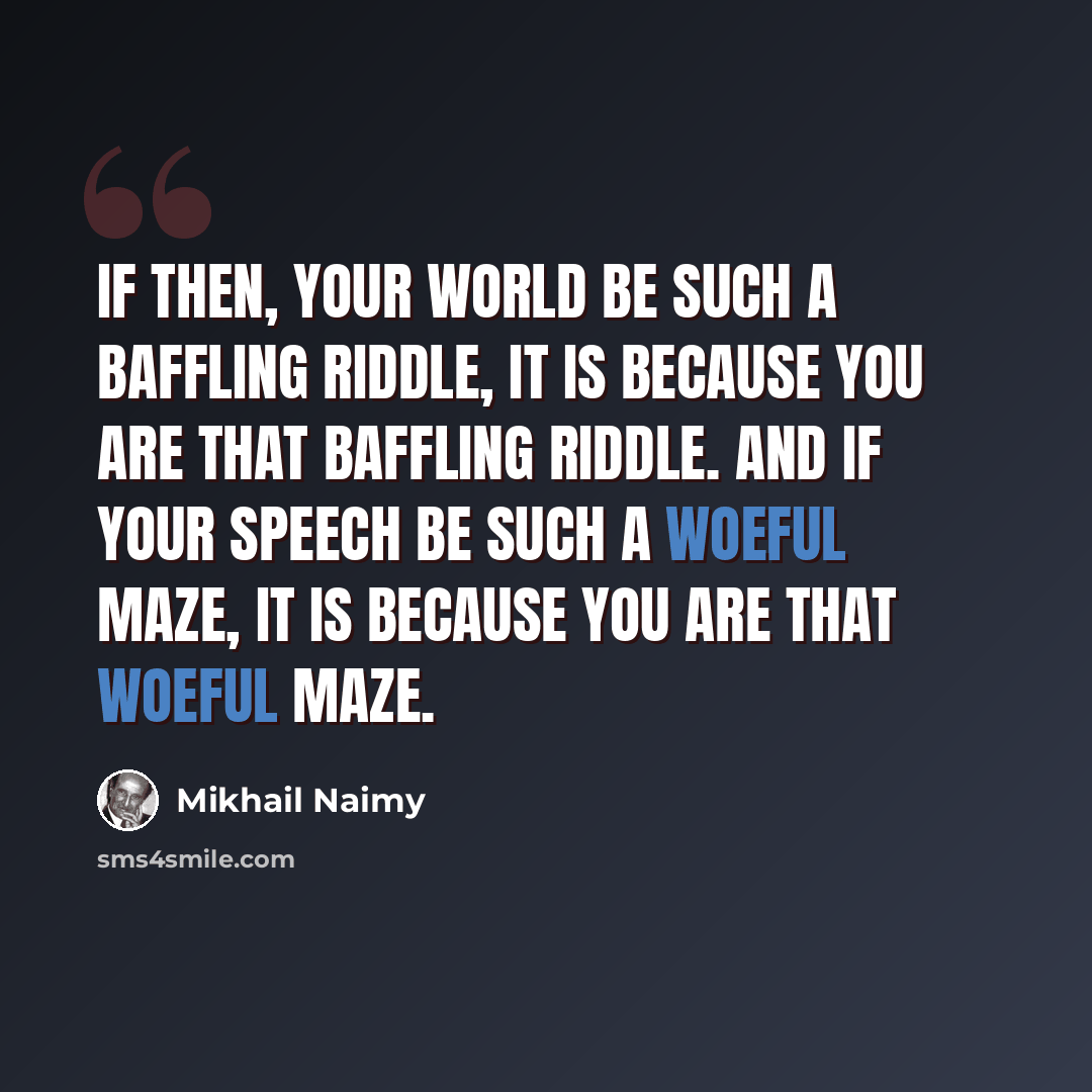“If then, your world be such a baffling riddle, it is because you are that baffling riddle. And if your speech be such a woeful maze, it is because you are that woeful maze.” quote by Mikhail Naimy