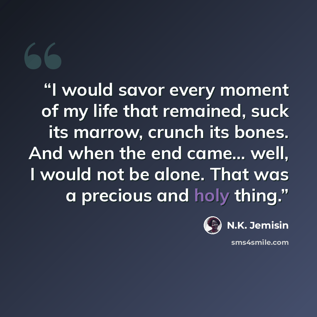 “I would savor every moment of my life that remained, suck its marrow, crunch its bones. And when the end came... well, I would not be alone. That was a precious and holy thing.” quote by N.K. Jemisin
