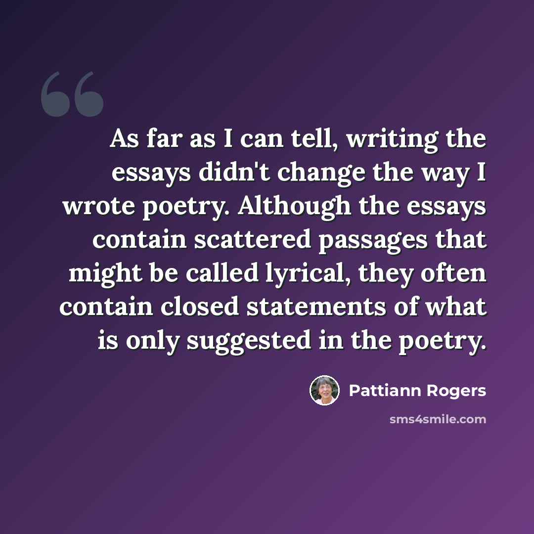 “As far as I can tell, writing the essays didn't change the way I wrote poetry. Although the essays contain scattered passages that might be called lyrical, they often contain closed statements of what is only suggested in the poetry.” quote by Pattiann Rogers