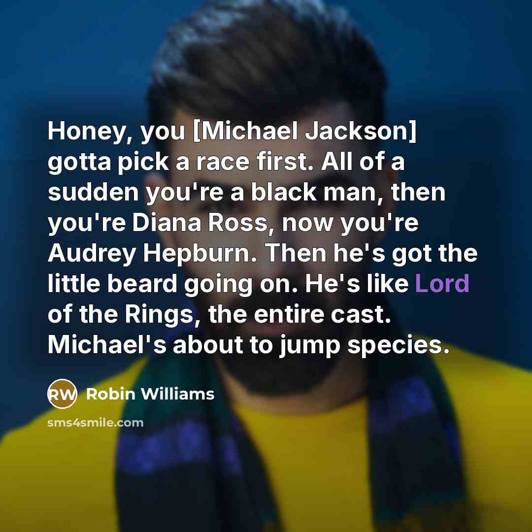 “Honey, you [Michael Jackson] gotta pick a race first. All of a sudden you're a black man, then you're Diana Ross, now you're Audrey Hepburn. Then he's got the little beard going on. He's like Lord of the Rings, the entire cast. Michael's about to jump species.” quote by Robin Williams