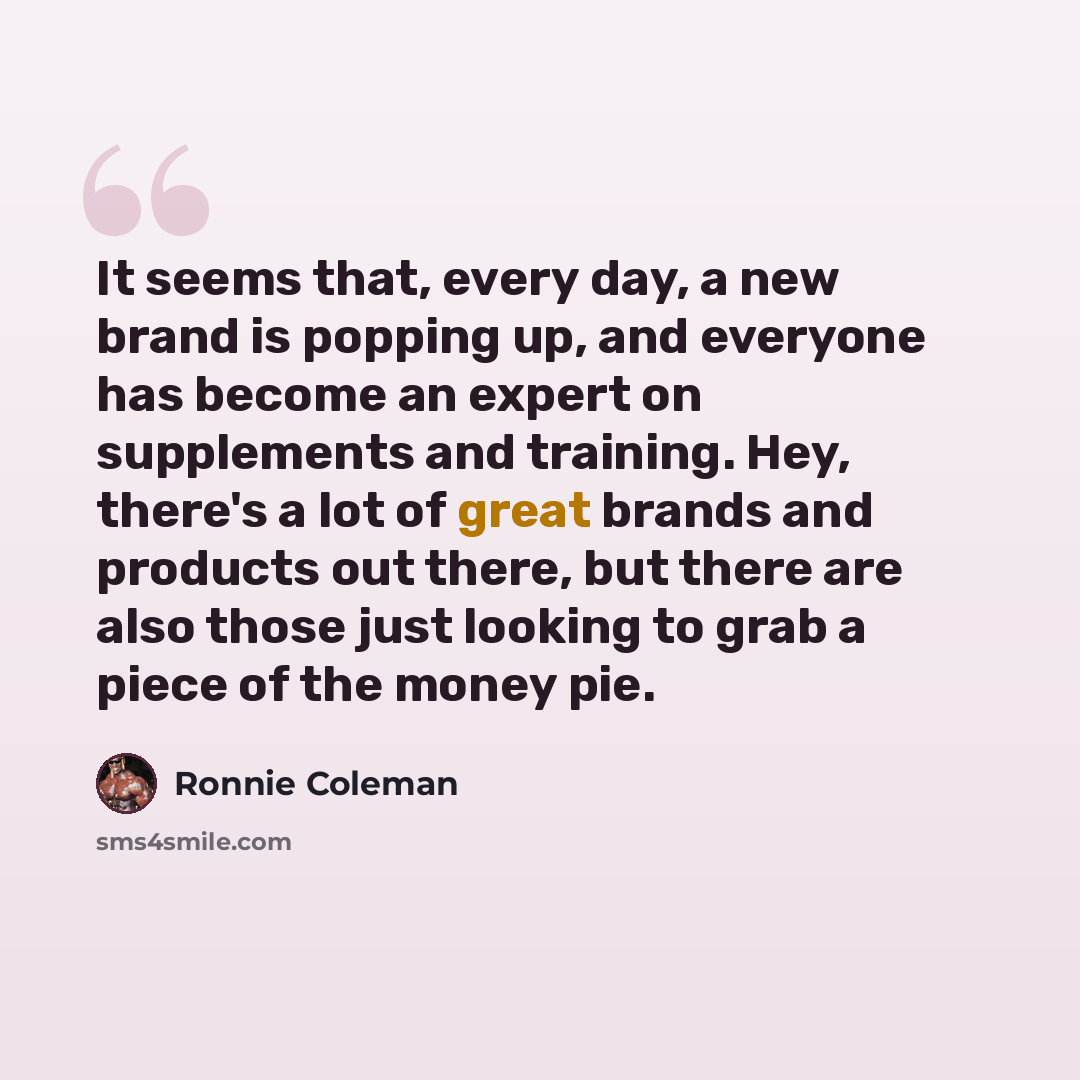 “It seems that, every day, a new brand is popping up, and everyone has become an expert on supplements and training. Hey, there's a lot of great brands and products out there, but there are also those just looking to grab a piece of the money pie.” quote by Ronnie Coleman