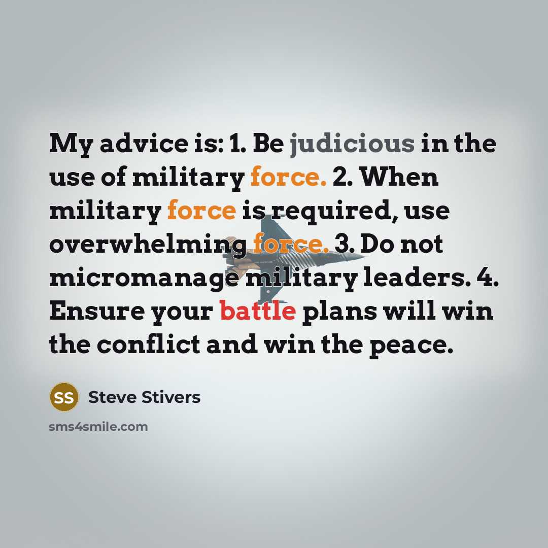 “My advice is: 1. Be judicious in the use of military force. 2. When military force is required, use overwhelming force. 3. Do not micromanage military leaders. 4. Ensure your battle plans will win the conflict and win the peace.” quote by Steve Stivers
