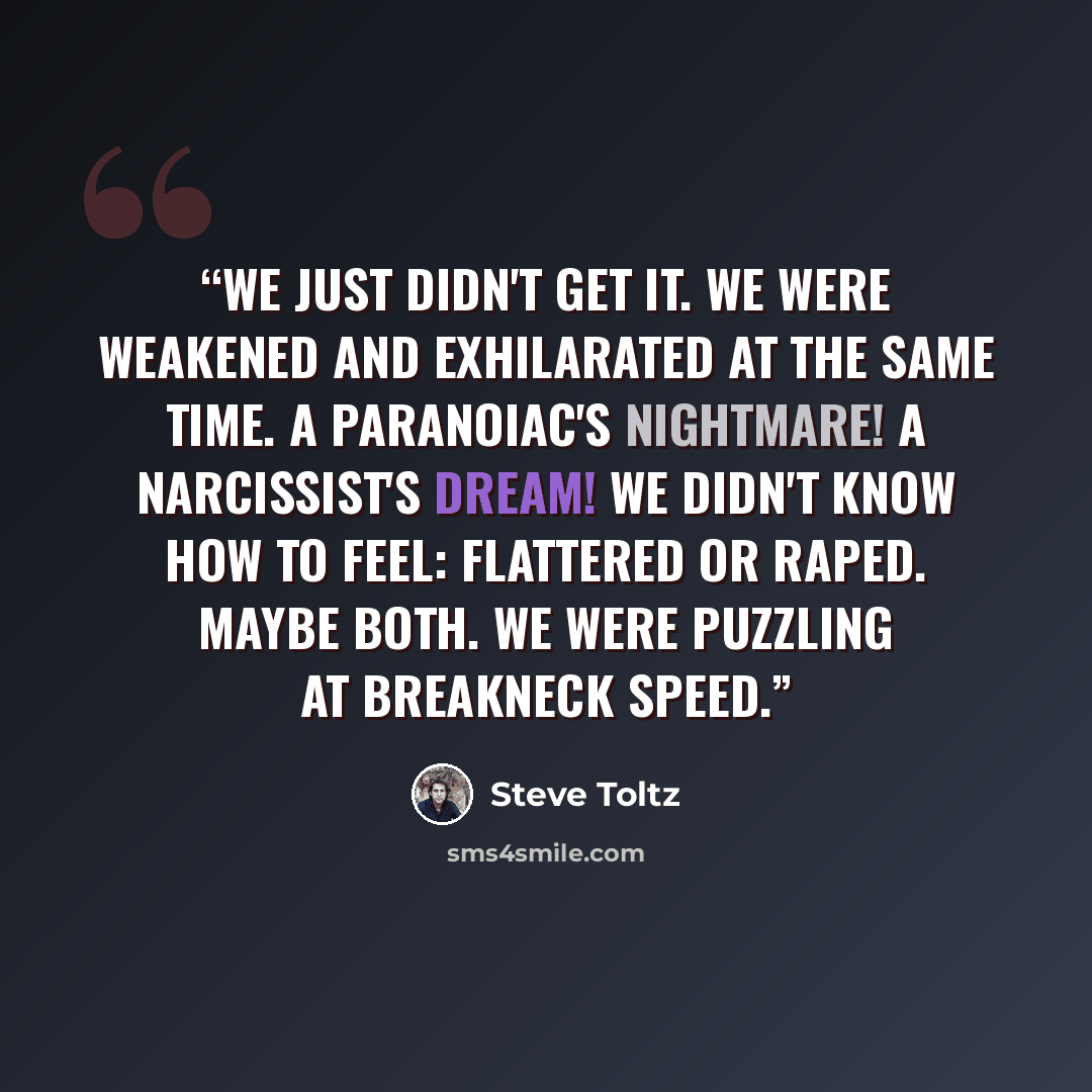 “We just didn't get it. We were weakened and exhilarated at the same time. A paranoiac's nightmare! A narcissist's dream! We didn't know how to feel: flattered or raped. Maybe both. We were puzzling at breakneck speed.” quote by Steve Toltz