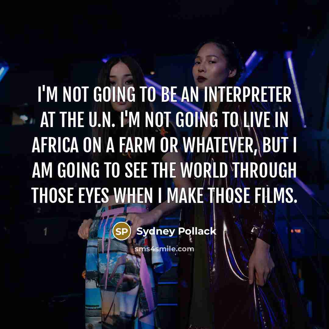 “I'm not going to be an interpreter at the U.N. I'm not going to live in Africa on a farm or whatever, but I am going to see the world through those eyes when I make those films.” quote by Sydney Pollack