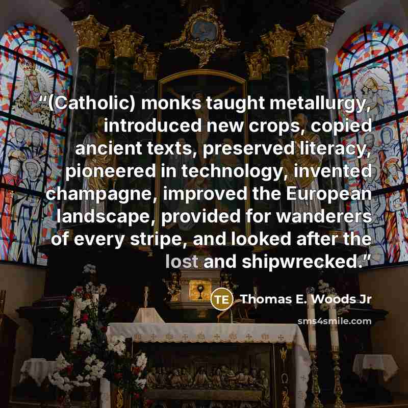 “(Catholic) monks taught metallurgy, introduced new crops, copied ancient texts, preserved literacy, pioneered in technology, invented champagne, improved the European landscape, provided for wanderers of every stripe, and looked after the lost and shipwrecked.” quote by Thomas E. Woods Jr
