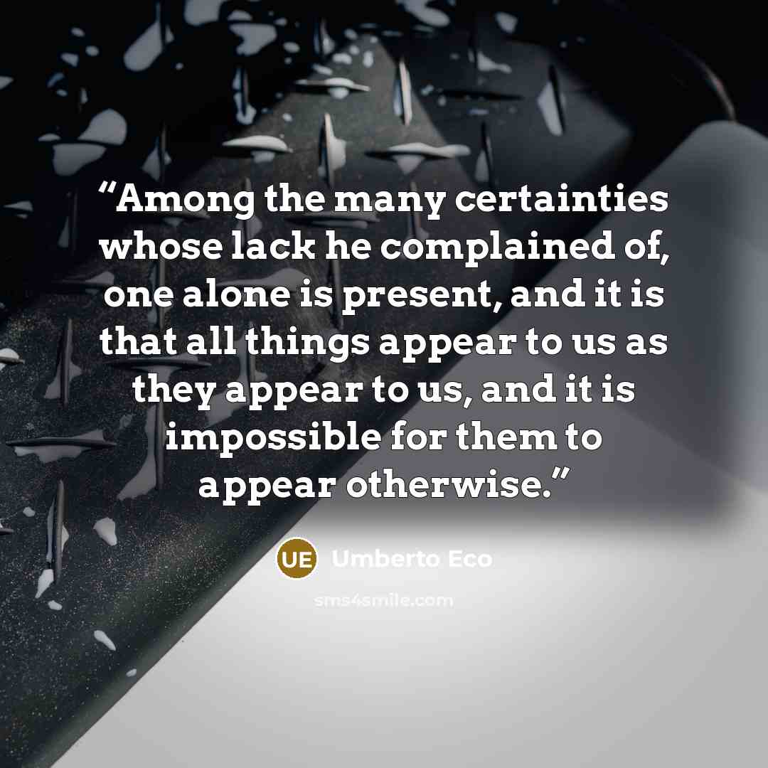 “Among the many certainties whose lack he complained of, one alone is present, and it is that all things appear to us as they appear to us, and it is impossible for them to appear otherwise.” quote by Umberto Eco