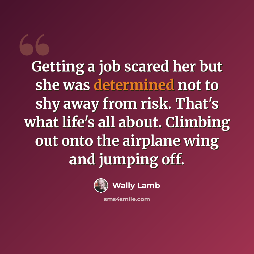 “Getting a job scared her but she was determined not to shy away from risk. That's what life's all about. Climbing out onto the airplane wing and jumping off.” quote by Wally Lamb