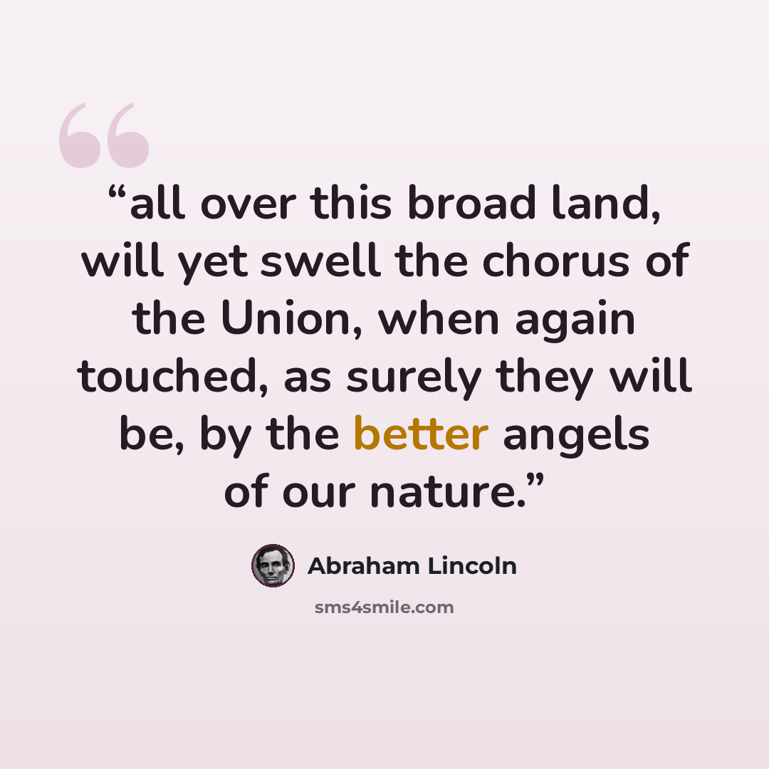 “all over this broad land, will yet swell the chorus of the Union, when again touched, as surely they will be, by the better angels of our nature.” quote by Abraham Lincoln