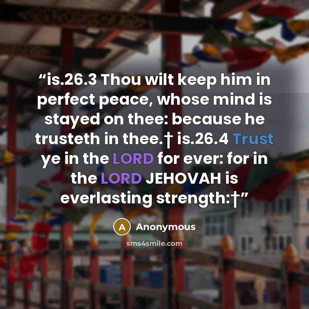 “is.26.3 Thou wilt keep him in perfect peace, whose mind is stayed on thee: because he trusteth in thee.† is.26.4 Trust ye in the LORD for ever: for in the LORD JEHOVAH is everlasting strength:†” quote by Anonymous