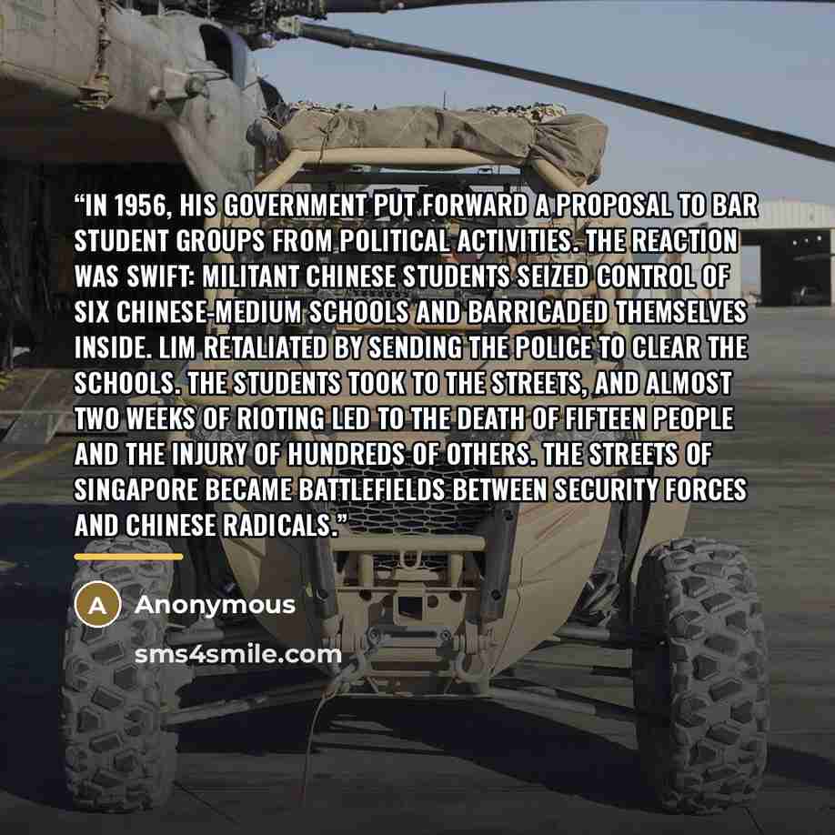 “In 1956, his government put forward a proposal to bar student groups from political activities. The reaction was swift: militant Chinese students seized control of six Chinese-medium schools and barricaded themselves inside. Lim retaliated by sending the police to clear the schools. The students…” quote by Anonymous