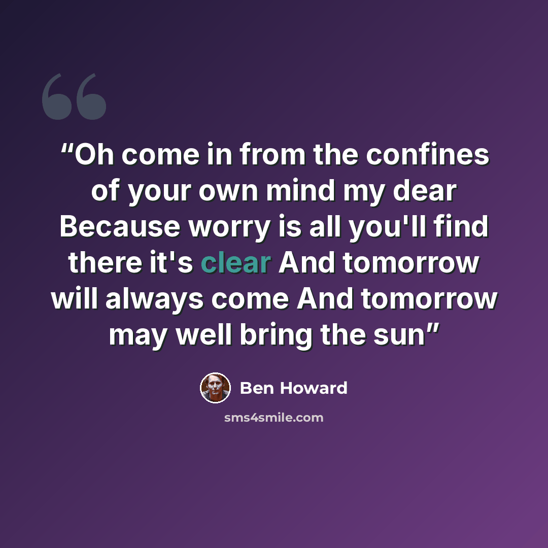 “Oh come in from the confines of your own mind my dear Because worry is all you'll find there it's clear And tomorrow will always come And tomorrow may well bring the sun” quote by Ben Howard