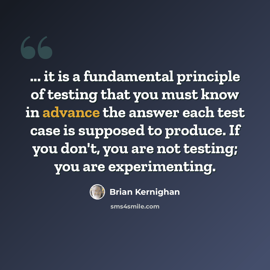 “... it is a fundamental principle of testing that you must know in advance the answer each test case is supposed to produce. If you don't, you are not testing; you are experimenting.” quote by Brian Kernighan