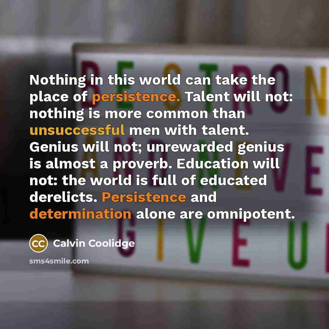 “Nothing in this world can take the place of persistence. Talent will not: nothing is more common than unsuccessful men with talent. Genius will not; unrewarded genius is almost a proverb. Education will not: the world is full of educated derelicts. Persistence and determination alone are omnipotent.” quote by Calvin Coolidge