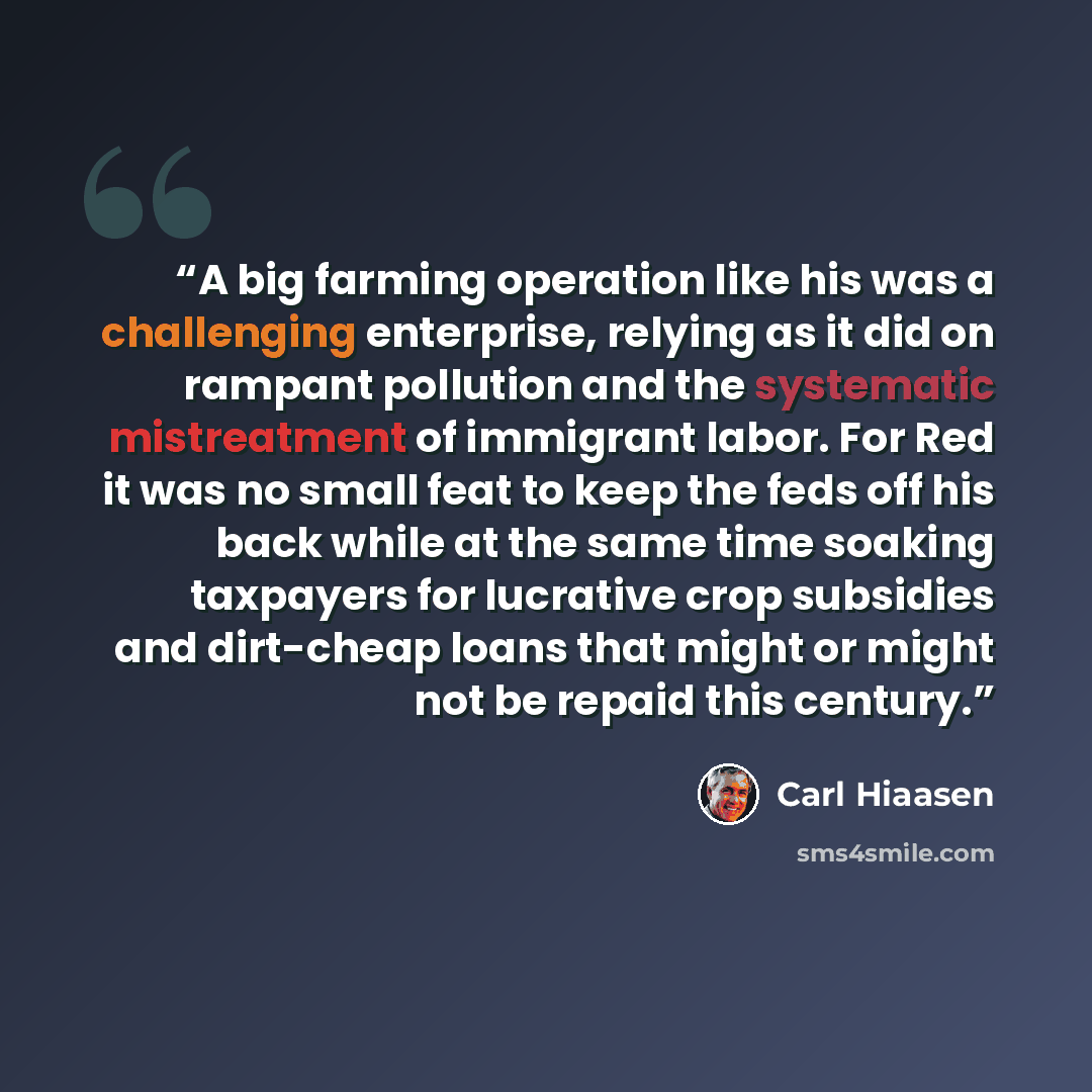 “A big farming operation like his was a challenging enterprise, relying as it did on rampant pollution and the systematic mistreatment of immigrant labor. For Red it was no small feat to keep the feds off his back while at the same time soaking taxpayers for lucrative crop subsidies and dirt-cheap…” quote by Carl Hiaasen